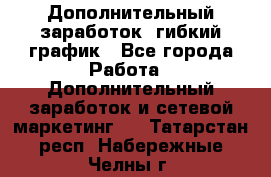 Дополнительный заработок, гибкий график - Все города Работа » Дополнительный заработок и сетевой маркетинг   . Татарстан респ.,Набережные Челны г.